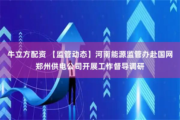 牛立方配资 【监管动态】河南能源监管办赴国网郑州供电公司开展工作督导调研