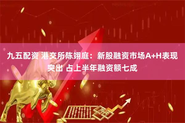 九五配资 港交所陈翊庭：新股融资市场A+H表现突出 占上半年融资额七成