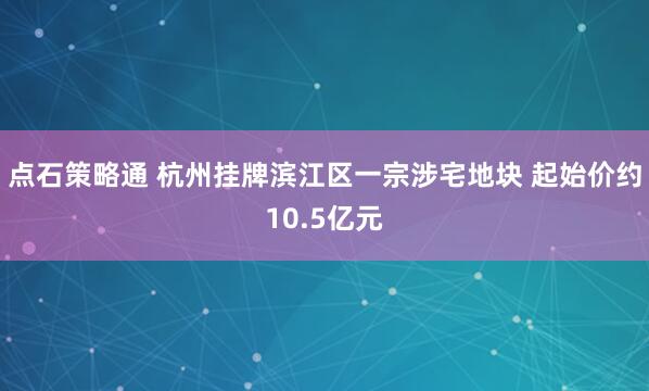 点石策略通 杭州挂牌滨江区一宗涉宅地块 起始价约10.5亿元
