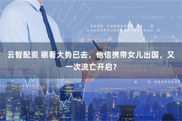 云智配资 眼看大势已去，他信携带女儿出国，又一次流亡开启？
