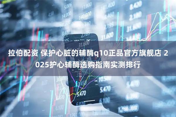 拉伯配资 保护心脏的辅酶q10正品官方旗舰店 2025护心辅酶选购指南实测排行