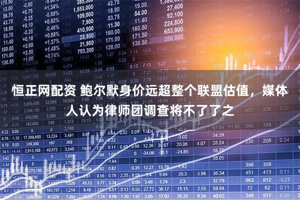 恒正网配资 鲍尔默身价远超整个联盟估值，媒体人认为律师团调查将不了了之