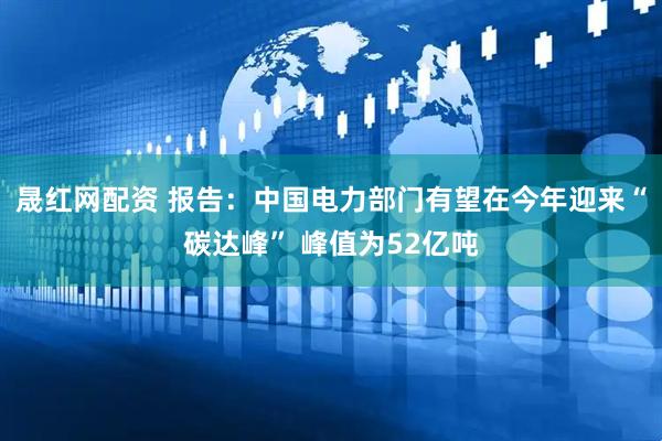 晟红网配资 报告：中国电力部门有望在今年迎来“碳达峰” 峰值为52亿吨