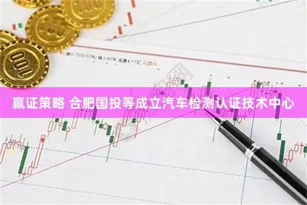 赢证策略 合肥国投等成立汽车检测认证技术中心