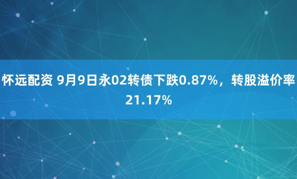 怀远配资 9月9日永02转债下跌0.87%，转股溢价率21.17%
