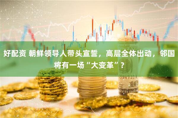 好配资 朝鲜领导人带头宣誓，高层全体出动，邻国将有一场“大变革”？