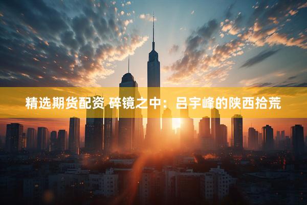 精选期货配资 碎镜之中：吕宇峰的陕西拾荒