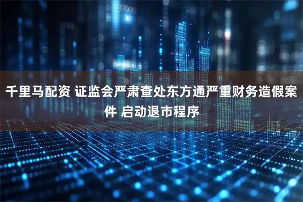 千里马配资 证监会严肃查处东方通严重财务造假案件 启动退市程序
