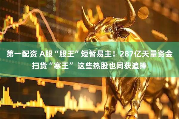 第一配资 A股“股王”短暂易主！287亿天量资金扫货“寒王” 这些热股也同获追捧