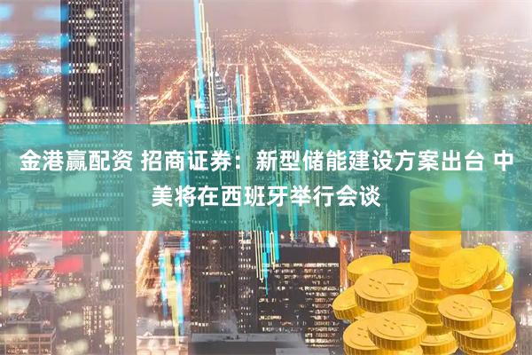 金港赢配资 招商证券：新型储能建设方案出台 中美将在西班牙举行会谈