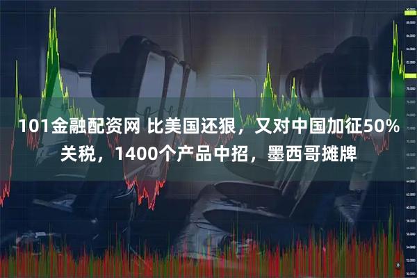 101金融配资网 比美国还狠，又对中国加征50%关税，1400个产品中招，墨西哥摊牌