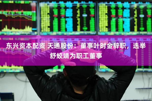 东兴资本配资 天通股份：董事叶时金辞职，选举舒蛟靖为职工董事