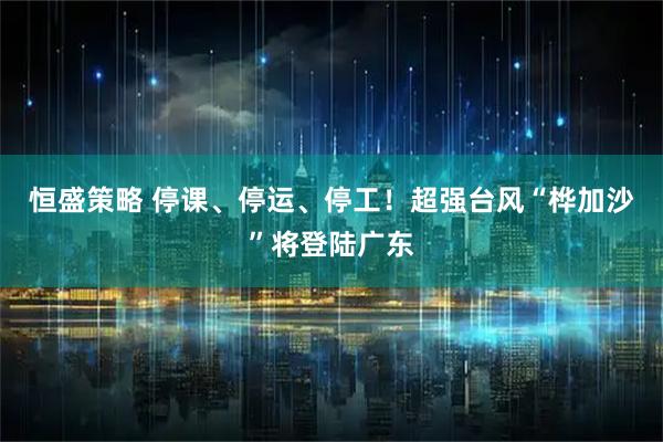 恒盛策略 停课、停运、停工！超强台风“桦加沙”将登陆广东