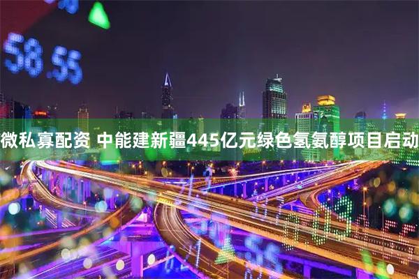 微私寡配资 中能建新疆445亿元绿色氢氨醇项目启动
