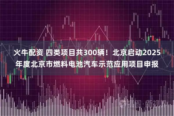 火牛配资 四类项目共300辆！北京启动2025年度北京市燃料电池汽车示范应用项目申报