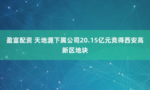 盈富配资 天地源下属公司20.15亿元竞得西安高新区地块