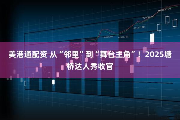 美港通配资 从“邻里”到“舞台主角”！2025塘桥达人秀收官