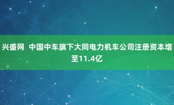 兴盛网  中国中车旗下大同电力机车公司注册资本增至11.4亿