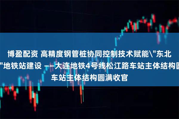 博盈配资 高精度钢管桩协同控制技术赋能＂东北第一深＂地铁站建设 ——大连地铁4号线松江路车站主体结构圆满收官