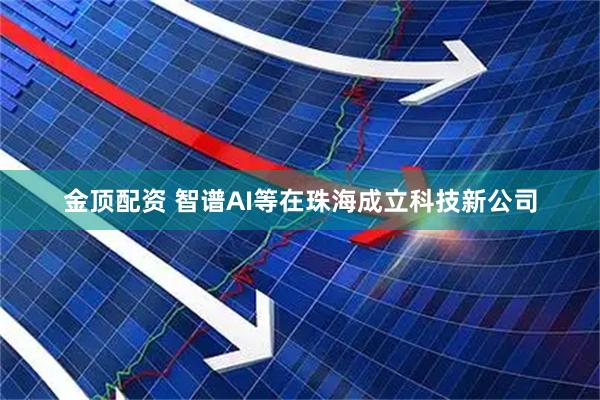 金顶配资 智谱AI等在珠海成立科技新公司