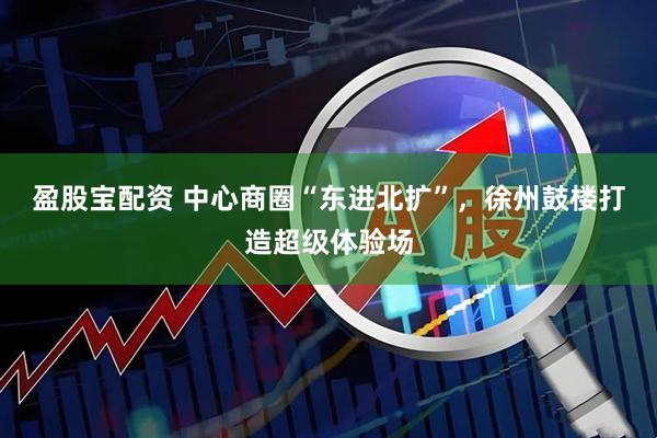 盈股宝配资 中心商圈“东进北扩”，徐州鼓楼打造超级体验场