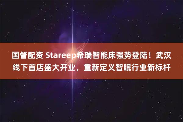 国督配资 Stareep希瑞智能床强势登陆！武汉线下首店盛大开业，重新定义智眠行业新标杆