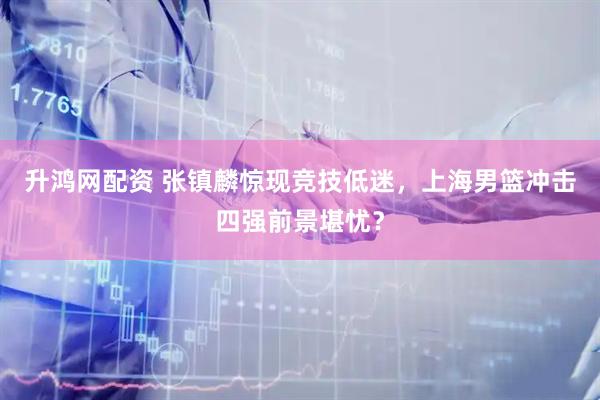 升鸿网配资 张镇麟惊现竞技低迷，上海男篮冲击四强前景堪忧？