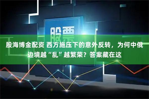 股海博金配资 西方施压下的意外反转，为何中俄边境越“乱”越繁荣？答案藏在这