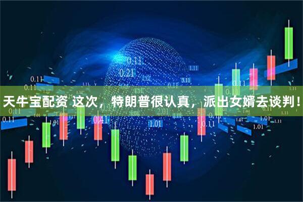 天牛宝配资 这次，特朗普很认真，派出女婿去谈判！