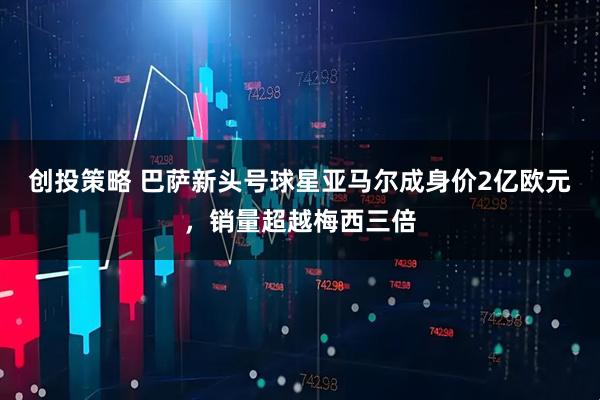 创投策略 巴萨新头号球星亚马尔成身价2亿欧元，销量超越梅西三倍