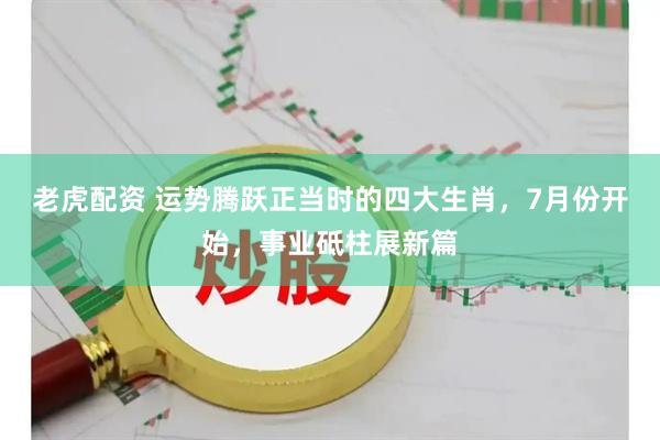 老虎配资 运势腾跃正当时的四大生肖，7月份开始，事业砥柱展新篇