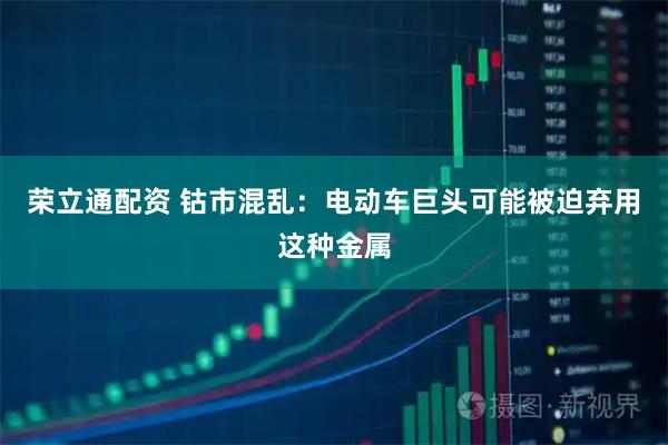 荣立通配资 钴市混乱：电动车巨头可能被迫弃用这种金属