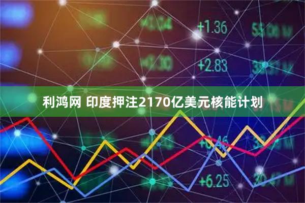 利鸿网 印度押注2170亿美元核能计划
