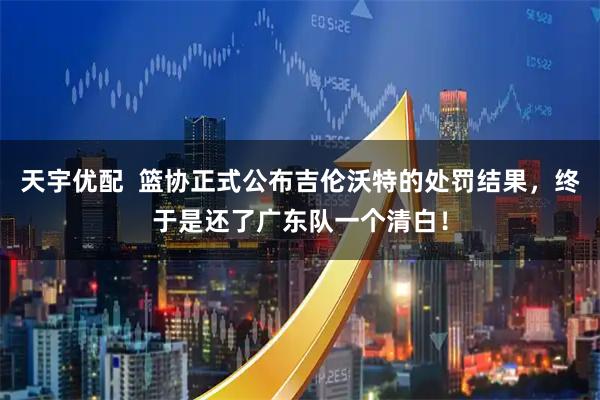 天宇优配  篮协正式公布吉伦沃特的处罚结果，终于是还了广东队一个清白！