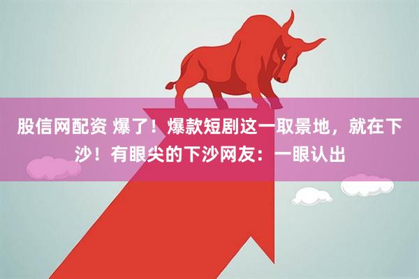 股信网配资 爆了！爆款短剧这一取景地，就在下沙！有眼尖的下沙网友：一眼认出
