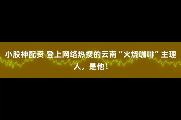 小股神配资 登上网络热搜的云南“火烧咖啡”主理人，是他！