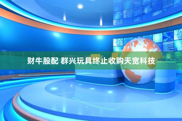 财牛股配 群兴玩具终止收购天宽科技