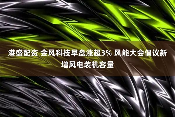 港盛配资 金风科技早盘涨超3% 风能大会倡议新增风电装机容量