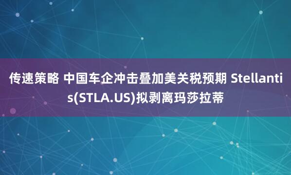 传速策略 中国车企冲击叠加美关税预期 Stellantis(STLA.US)拟剥离玛莎拉蒂