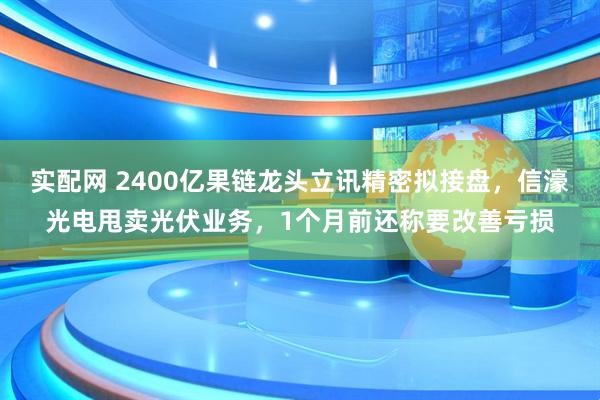 实配网 2400亿果链龙头立讯精密拟接盘，信濠光电甩卖光伏业务，1个月前还称要改善亏损
