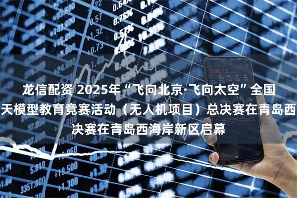 龙信配资 2025年“飞向北京·飞向太空”全国青少年航空航天模型教育竞赛活动（无人机项目）总决赛在青岛西海岸新区启幕