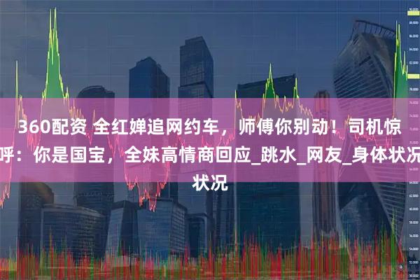 360配资 全红婵追网约车，师傅你别动！司机惊呼：你是国宝，全妹高情商回应_跳水_网友_身体状况