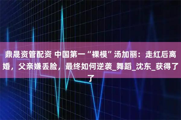 鼎晟资管配资 中国第一“裸模”汤加丽：走红后离婚，父亲嫌丢脸，最终如何逆袭_舞蹈_沈东_获得了