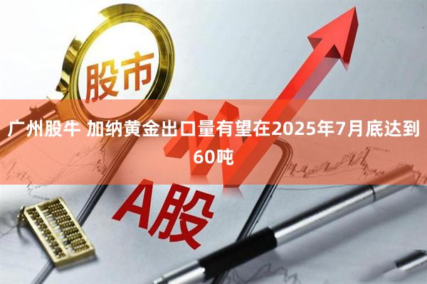 广州股牛 加纳黄金出口量有望在2025年7月底达到60吨