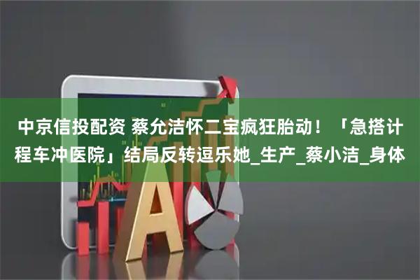 中京信投配资 蔡允洁怀二宝疯狂胎动！　「急搭计程车冲医院」结局反转逗乐她_生产_蔡小洁_身体