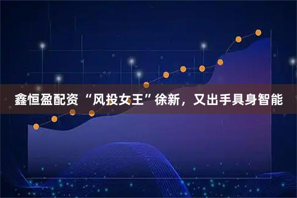 鑫恒盈配资 “风投女王”徐新，又出手具身智能