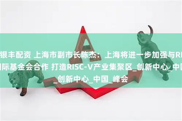 银丰配资 上海市副市长陈杰：上海将进一步加强与RISC-V国际基金会合作 打造RISC-V产业集聚区_创新中心_中国_峰会