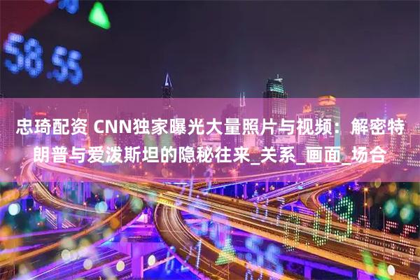 忠琦配资 CNN独家曝光大量照片与视频：解密特朗普与爱泼斯坦的隐秘往来_关系_画面_场合