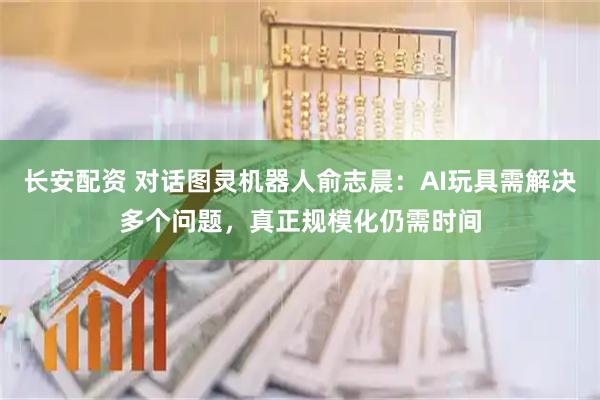 长安配资 对话图灵机器人俞志晨：AI玩具需解决多个问题，真正规模化仍需时间