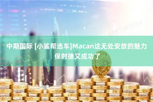 中期国际 [小鲨帮选车]Macan这无处安放的魅力 保时捷又成功了